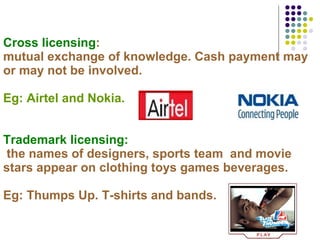 Cross licensing :  mutual exchange of knowledge. Cash payment may or may not be involved. Eg: Airtel and Nokia. Trademark licensing:   the names of designers, sports team  and movie stars appear on clothing toys games beverages. Eg: Thumps Up. T-shirts and bands.   
