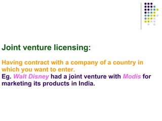 Joint venture licensing:   Having contract with a company of a country in which you want to enter. Eg.  Walt Disney  had a joint venture with  Modis  for marketing its products in India. 