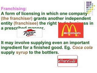 Franchising:  A form of licensing in which one company  (the franchiser)  grants another independent entity  (franchisee)  the right to do business in a prescribed manner. It may involve supplying even an important ingredient for a finished good. Eg.  Coca cola  supply  syrup  to the bottlers. 