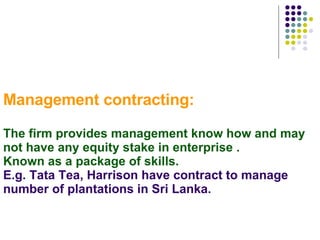 Management contracting: The firm provides management know how and may not have any equity stake in enterprise .  Known as a package of skills. E.g. Tata Tea, Harrison have contract to manage number of plantations in Sri Lanka. 
