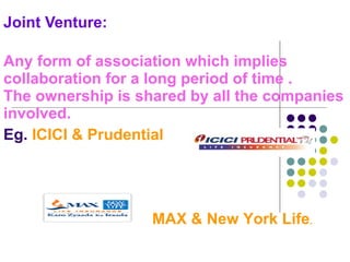 Joint Venture:  Any form of association which implies collaboration for a long period of time . The ownership is shared by all the companies involved. Eg.  ICICI & Prudential MAX & New York Life . 