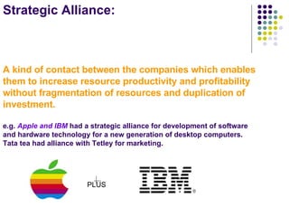 Strategic Alliance: A kind of contact between the companies which enables them to increase resource productivity and profitability without fragmentation of resources and duplication of investment. e.g.  Apple and IBM  had a strategic alliance for development of software and hardware technology for a new generation of desktop computers. Tata tea had alliance with Tetley for marketing. PLUS 
