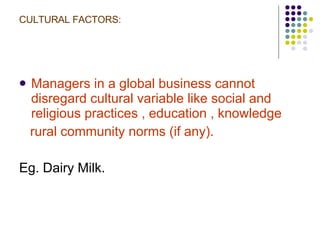 CULTURAL FACTORS: Managers in a global business cannot disregard cultural variable like social and religious practices , education , knowledge  rural community norms (if any). Eg. Dairy Milk. 