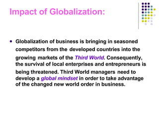 Impact of Globalization: Globalization of business is bringing in seasoned competitors from the   developed countries into the growing   markets of the  Third World . Consequently, the survival of local enterprises and entrepreneurs is being threatened. Third World managers   need to develop a  global mindset  in order to take advantage of the changed new world order in business.  