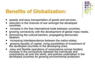Benefits of Globalization: speedy and easy transportation of goods and services. reduction in the chances of war amongst the developed countries. increase in the free international trade between countries. growing connectivity with the development of global mass media. diminishing the cultural barriers, propagating democratic idealism. increasing interdependence between the nation-states. growing liquidity of capital, rising possibilities of investment of the developed countries in the developing ones. easy and flexible operations of corporations across borders, increase in the connectivity between the individuals and corporations all over the world, and policies undertaken in the developed countries for growing environmental protection.  