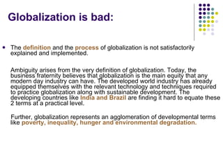 Globalization is bad: The  definition  and the  process  of globalization is not satisfactorily explained and implemented.  Ambiguity arises from the very definition of globalization. Today, the business fraternity believes that globalization is the main equity that any modern day industry can have. The developed world industry has already equipped themselves with the relevant technology and techniques required to practice globalization along with sustainable development. The developing countries like  India and Brazil  are finding it hard to equate these 2 terms at a practical level. Further, globalization represents an agglomeration of developmental terms like  poverty, inequality, hunger and environmental degradation.  