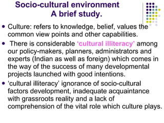 Socio-cultural environment  A brief study. Culture: refers to knowledge, belief, values the common view points and other capabilities. There is considerable  ‘cultural illiteracy’  among our policy-makers, planners, administrators and experts (Indian as well as foreign) which comes in the way of the success of many developmental projects launched with good intentions.  ‘cultural illiteracy’ ignorance of socio-cultural factors development, inadequate acquaintance with grassroots reality and a lack of comprehension of the vital role which culture plays. 