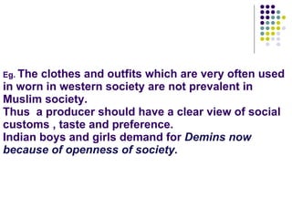 Eg.  The clothes and outfits which are very often used in worn in western society are not prevalent in Muslim society. Thus  a producer should have a clear view of social customs , taste and preference. Indian boys and girls demand for  Demins now because of openness of society. 