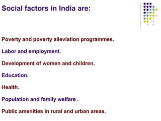 Social factors in India are: Poverty and poverty alleviation programmes. Labor and employment. Development of women and children. Education. Health. Population and family welfare . Public amenities in rural and urban areas.  
