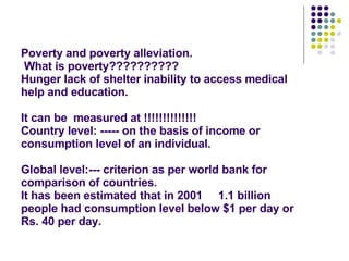 Poverty and poverty alleviation.  What is poverty?????????? Hunger lack of shelter inability to access medical help and education. It can be  measured at !!!!!!!!!!!!!! Country level: ----- on the basis of income or consumption level of an individual. Global level:--- criterion as per world bank for comparison of countries. It has been estimated that in 2001  1.1 billion people had consumption level below $1 per day or Rs. 40 per day.  