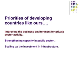 Priorities of developing countries like ours…. Improving the business environment for private sector activity. Strengthening capacity in public sector . Scaling up the investment in infrastructure. 