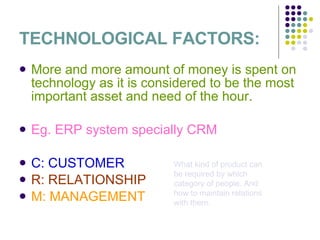 TECHNOLOGICAL FACTORS: More and more amount of money is spent on technology as it is considered to be the most important asset and need of the hour. Eg. ERP system specially CRM   C: CUSTOMER R: RELATIONSHIP M: MANAGEMENT What kind of product can be required by which category of people. And how to maintain relations with them. 