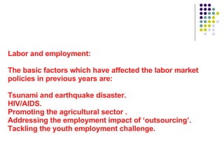Labor and employment: The basic factors which have affected the labor market policies in previous years are: Tsunami and earthquake disaster. HIV/AIDS. Promoting the agricultural sector . Addressing the employment impact of ‘outsourcing’. Tackling the youth employment challenge.  