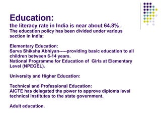 Education: the literacy rate in India is near about 64.8% . The education policy has been divided under various section in India: Elementary Education: Sarva Shiksha Abhiyan-----providing basic education to all children between 6-14 years. National Programme for Education of  Girls at Elementary Level (NPEGEL). University and Higher Education: Technical and Professional Education: AICTE has delegated the power to approve diploma level technical institutes to the state government. Adult education. 