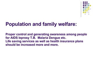 Population and family welfare: Proper control and generating awareness among people for AIDS leprosy T.B.  Malaria Dengue etc.  Life saving services as well as health insurance plans should be increased more and more.   