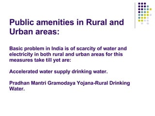 Public amenities in Rural and Urban areas: Basic problem in India is of scarcity of water and electricity in both rural and urban areas for this measures take till yet are: Accelerated water supply drinking water. Pradhan Mantri Gramodaya Yojana-Rural Drinking Water. 