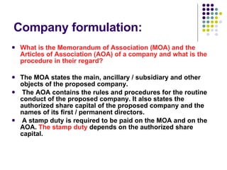 Company formulation: What is the Memorandum of Association (MOA) and the Articles of Association (AOA) of a company and what is the procedure in their regard? The MOA states the main, ancillary / subsidiary and other objects of the proposed company. The AOA contains the rules and procedures for the routine conduct of the proposed company. It also states the authorized share capital of the proposed company and the names of its first / permanent directors.    A stamp duty is required to be paid on the MOA and on the AOA.  The stamp duty  depends on the authorized share capital. 