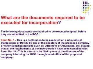 What are the documents required to be executed for incorporation ? The following documents are required to be executed (signed) before they are submitted to the ROC: Form No. 1  - This is a declaration to be executed on a non-judicial stamp paper of INR 20 by one of the directors of the proposed company or other specified persons such as  Attorneys or Advocates, etc. stating that all the requirements of the incorporation have been complied with. Form No. 18 - This is a form to be filed by one of the directors of the company informing the ROC the registered office of the proposed company.     