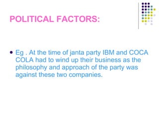 POLITICAL FACTORS: Eg . At the time of janta party IBM and COCA COLA had to wind up their business as the philosophy and approach of the party was against these two companies. 
