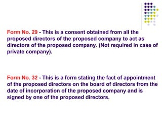 Form No. 29  - This is a consent obtained from all the proposed directors of the proposed company to act as directors of the proposed company. (Not required in case of private company). Form No. 32  - This is a form stating the fact of appointment of the proposed directors on the board of directors from the date of incorporation of the proposed company and is signed by one of the proposed directors. 