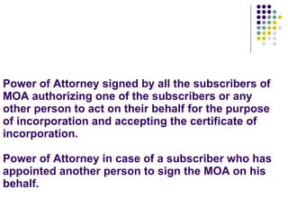 Power of Attorney signed by all the subscribers of MOA authorizing one of the subscribers or any other person to act on their behalf for the purpose of incorporation and accepting the certificate of incorporation. Power of Attorney in case of a subscriber who has appointed another person to sign the MOA on his behalf. 