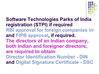 Software Technologies Parks of India registration (STPI) if required RBI approval for foreign companies investing in India  and  FIPB approval , if required. The directors of an Indian company, both Indian and foreigner directors, are required to obtain   Director Identification Number - DIN  and  Digital Signature Certificate - DSC 