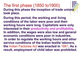 The first phase (1850 to1900) During this phase the inception of trade unions took place.  During this period, the working and   living conditions of the labor were poor and their working hours were long. Capitalists were only interested in their  productivity and profitability .  In addition, the wages were also low and general economic conditions were poor in industries.  In order to regulate the working hours and other service conditions of the Indian textile laborers, the  Indian Factories Act  was enacted in  1881 . As a result, employment of child labor was prohibited.  