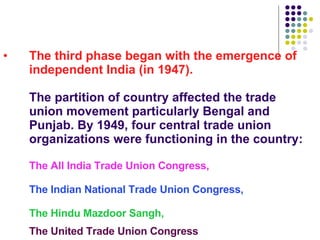 The third phase began with the emergence of independent India (in 1947).  The partition of country affected the trade union movement particularly Bengal and Punjab. By 1949, four central trade union organizations were functioning in the country: The All India Trade Union Congress, The Indian National Trade Union Congress, The Hindu Mazdoor Sangh,  The United Trade Union Congress   