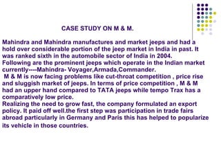   CASE STUDY ON M & M. Mahindra and Mahindra manufactures and market jeeps and had a hold over considerable portion of the jeep market in India in past. It was ranked sixth in the automobile sector of India in 2004. Following are the prominent jeeps which operate in the Indian market currently----Mahindra- Voyager,Armada,Commander.  M & M is now facing problems like cut-throat competition , price rise and sluggish market of jeeps. In terms of price competition , M & M had an upper hand compared to TATA jeeps while tempo Trax has a comparatively low price. Realizing the need to grow fast, the company formulated an export policy. It paid off well.the first step was participation in trade fairs abroad particularly in Germany and Paris this has helped to popularize its vehicle in those countries.   
