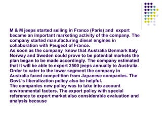 M & M jeeps started selling in France (Paris) and  export became an important marketing activity of the company. The company started manufacturing diesel engines in collaboration with Peugeot of France. As soon as the company  know that Australia Denmark Italy Norway and Sweden could prove to be potential markets the plan began to be made accordingly. The company estimated that it will be able to export 2500 jeeps annually to Australia. Order to cater to the lower segment the company in Australia faced competition from Japanese companies. The Govt.’s liberalization policy also be helpful. The companies new policy was to take into account environmental factors. The export policy with special reference to export market also considerable evaluation and analysis because 