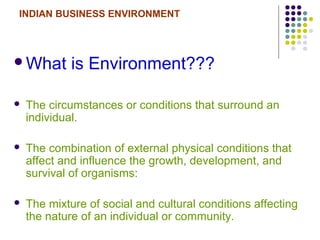 INDIAN BUSINESS ENVIRONMENT
What is Environment???
 The circumstances or conditions that surround an
individual.
 The combination of external physical conditions that
affect and influence the growth, development, and
survival of organisms:
 The mixture of social and cultural conditions affecting
the nature of an individual or community.
 