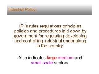Industrial Policy: IP is rules regulations principles policies and procedures laid down by government for regulating developing and controlling industrial undertaking in the country. Also indicates  large   medium  and  small scale  sectors. 