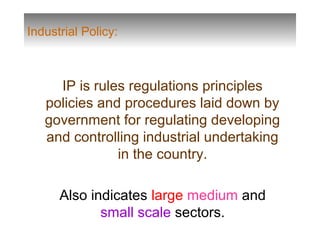 Industrial Policy:
IP is rules regulations principles
policies and procedures laid down by
government for regulating developing
and controlling industrial undertaking
in the country.
Also indicates large medium and
small scale sectors.
 