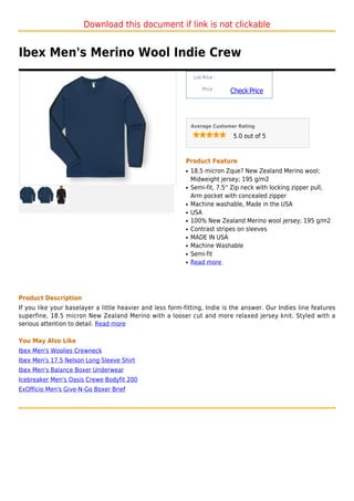 Download this document if link is not clickable


Ibex Men's Merino Wool Indie Crew
                                                                List Price :

                                                                    Price :
                                                                               Check Price



                                                               Average Customer Rating

                                                                                5.0 out of 5



                                                           Product Feature
                                                           q   18.5 micron Zque? New Zealand Merino wool;
                                                               Midweight jersey; 195 g/m2
                                                           q   Semi-fit, 7.5'' Zip neck with locking zipper pull,
                                                               Arm pocket with concealed zipper
                                                           q   Machine washable, Made in the USA
                                                           q   USA
                                                           q   100% New Zealand Merino wool jersey; 195 g/m2
                                                           q   Contrast stripes on sleeves
                                                           q   MADE IN USA
                                                           q   Machine Washable
                                                           q   Semi-fit
                                                           q   Read more




Product Description
If you like your baselayer a little heavier and less form-fitting, Indie is the answer. Our Indies line features
superfine, 18.5 micron New Zealand Merino with a looser cut and more relaxed jersey knit. Styled with a
serious attention to detail. Read more

You May Also Like
Ibex Men's Woolies Crewneck
Ibex Men's 17.5 Nelson Long Sleeve Shirt
Ibex Men's Balance Boxer Underwear
Icebreaker Men's Oasis Crewe Bodyfit 200
ExOfficio Men's Give-N-Go Boxer Brief
 