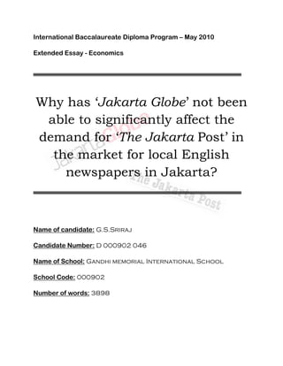 International Baccalaureate Diploma Program – May 2010

Extended Essay - Economics




Why has ‘Jakarta Globe’ not been
 able to significantly affect the
demand for ‘The Jakarta Post’ in
  the market for local English
    newspapers in Jakarta?



Name of candidate: G.S.Sriraj

Candidate Number: D 000902 046

Name of School: Gandhi memorial International School

School Code: 000902

Number of words: 3898
 