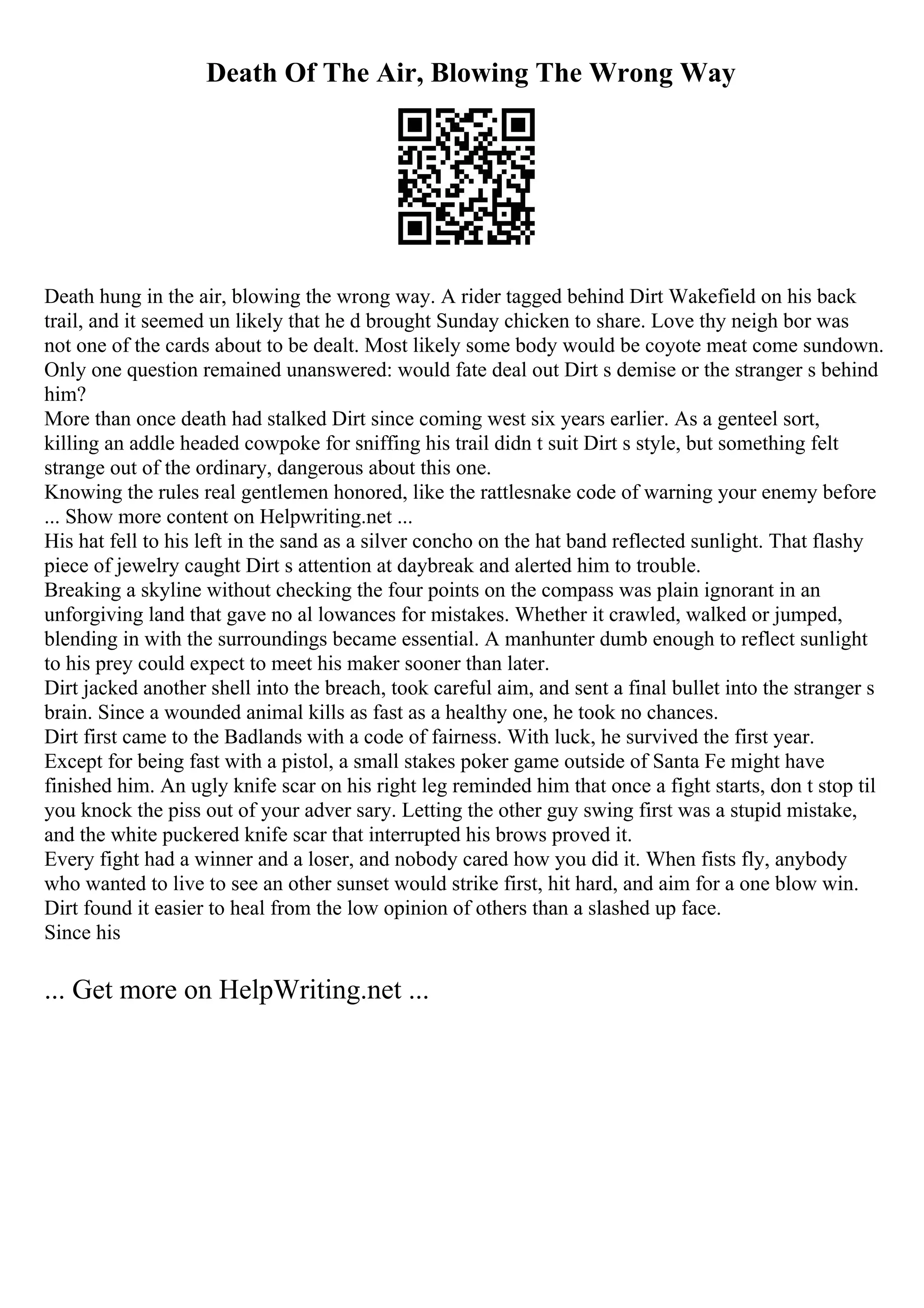 Death Of The Air, Blowing The Wrong Way
Death hung in the air, blowing the wrong way. A rider tagged behind Dirt Wakefield on his back
trail, and it seemed un likely that he d brought Sunday chicken to share. Love thy neigh bor was
not one of the cards about to be dealt. Most likely some body would be coyote meat come sundown.
Only one question remained unanswered: would fate deal out Dirt s demise or the stranger s behind
him?
More than once death had stalked Dirt since coming west six years earlier. As a genteel sort,
killing an addle headed cowpoke for sniffing his trail didn t suit Dirt s style, but something felt
strange out of the ordinary, dangerous about this one.
Knowing the rules real gentlemen honored, like the rattlesnake code of warning your enemy before
... Show more content on Helpwriting.net ...
His hat fell to his left in the sand as a silver concho on the hat band reflected sunlight. That flashy
piece of jewelry caught Dirt s attention at daybreak and alerted him to trouble.
Breaking a skyline without checking the four points on the compass was plain ignorant in an
unforgiving land that gave no al lowances for mistakes. Whether it crawled, walked or jumped,
blending in with the surroundings became essential. A manhunter dumb enough to reflect sunlight
to his prey could expect to meet his maker sooner than later.
Dirt jacked another shell into the breach, took careful aim, and sent a final bullet into the stranger s
brain. Since a wounded animal kills as fast as a healthy one, he took no chances.
Dirt first came to the Badlands with a code of fairness. With luck, he survived the first year.
Except for being fast with a pistol, a small stakes poker game outside of Santa Fe might have
finished him. An ugly knife scar on his right leg reminded him that once a fight starts, don t stop til
you knock the piss out of your adver sary. Letting the other guy swing first was a stupid mistake,
and the white puckered knife scar that interrupted his brows proved it.
Every fight had a winner and a loser, and nobody cared how you did it. When fists fly, anybody
who wanted to live to see an other sunset would strike first, hit hard, and aim for a one blow win.
Dirt found it easier to heal from the low opinion of others than a slashed up face.
Since his
... Get more on HelpWriting.net ...
 