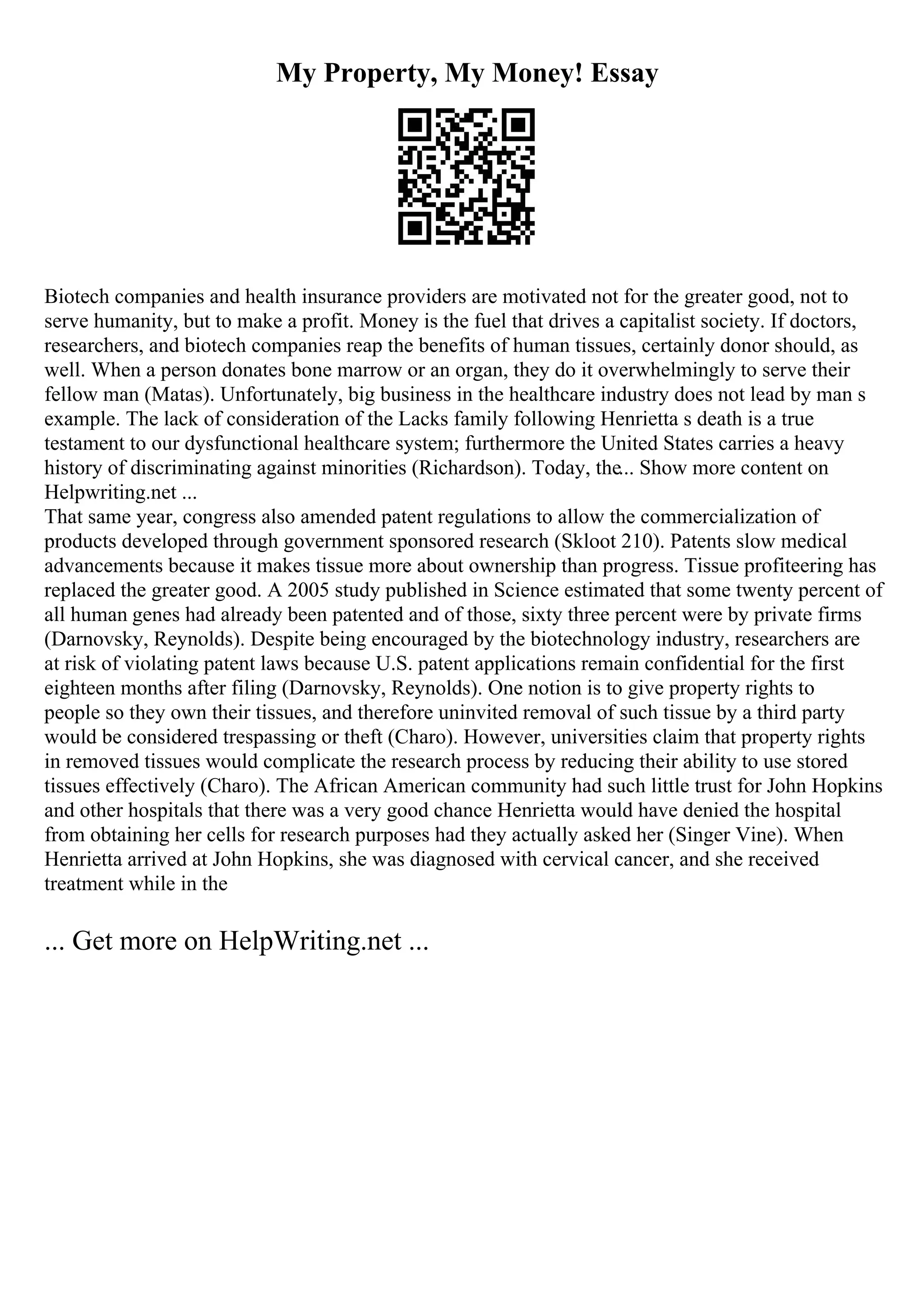 My Property, My Money! Essay
Biotech companies and health insurance providers are motivated not for the greater good, not to
serve humanity, but to make a profit. Money is the fuel that drives a capitalist society. If doctors,
researchers, and biotech companies reap the benefits of human tissues, certainly donor should, as
well. When a person donates bone marrow or an organ, they do it overwhelmingly to serve their
fellow man (Matas). Unfortunately, big business in the healthcare industry does not lead by man s
example. The lack of consideration of the Lacks family following Henrietta s death is a true
testament to our dysfunctional healthcare system; furthermore the United States carries a heavy
history of discriminating against minorities (Richardson). Today, the... Show more content on
Helpwriting.net ...
That same year, congress also amended patent regulations to allow the commercialization of
products developed through government sponsored research (Skloot 210). Patents slow medical
advancements because it makes tissue more about ownership than progress. Tissue profiteering has
replaced the greater good. A 2005 study published in Science estimated that some twenty percent of
all human genes had already been patented and of those, sixty three percent were by private firms
(Darnovsky, Reynolds). Despite being encouraged by the biotechnology industry, researchers are
at risk of violating patent laws because U.S. patent applications remain confidential for the first
eighteen months after filing (Darnovsky, Reynolds). One notion is to give property rights to
people so they own their tissues, and therefore uninvited removal of such tissue by a third party
would be considered trespassing or theft (Charo). However, universities claim that property rights
in removed tissues would complicate the research process by reducing their ability to use stored
tissues effectively (Charo). The African American community had such little trust for John Hopkins
and other hospitals that there was a very good chance Henrietta would have denied the hospital
from obtaining her cells for research purposes had they actually asked her (Singer Vine). When
Henrietta arrived at John Hopkins, she was diagnosed with cervical cancer, and she received
treatment while in the
... Get more on HelpWriting.net ...
 
