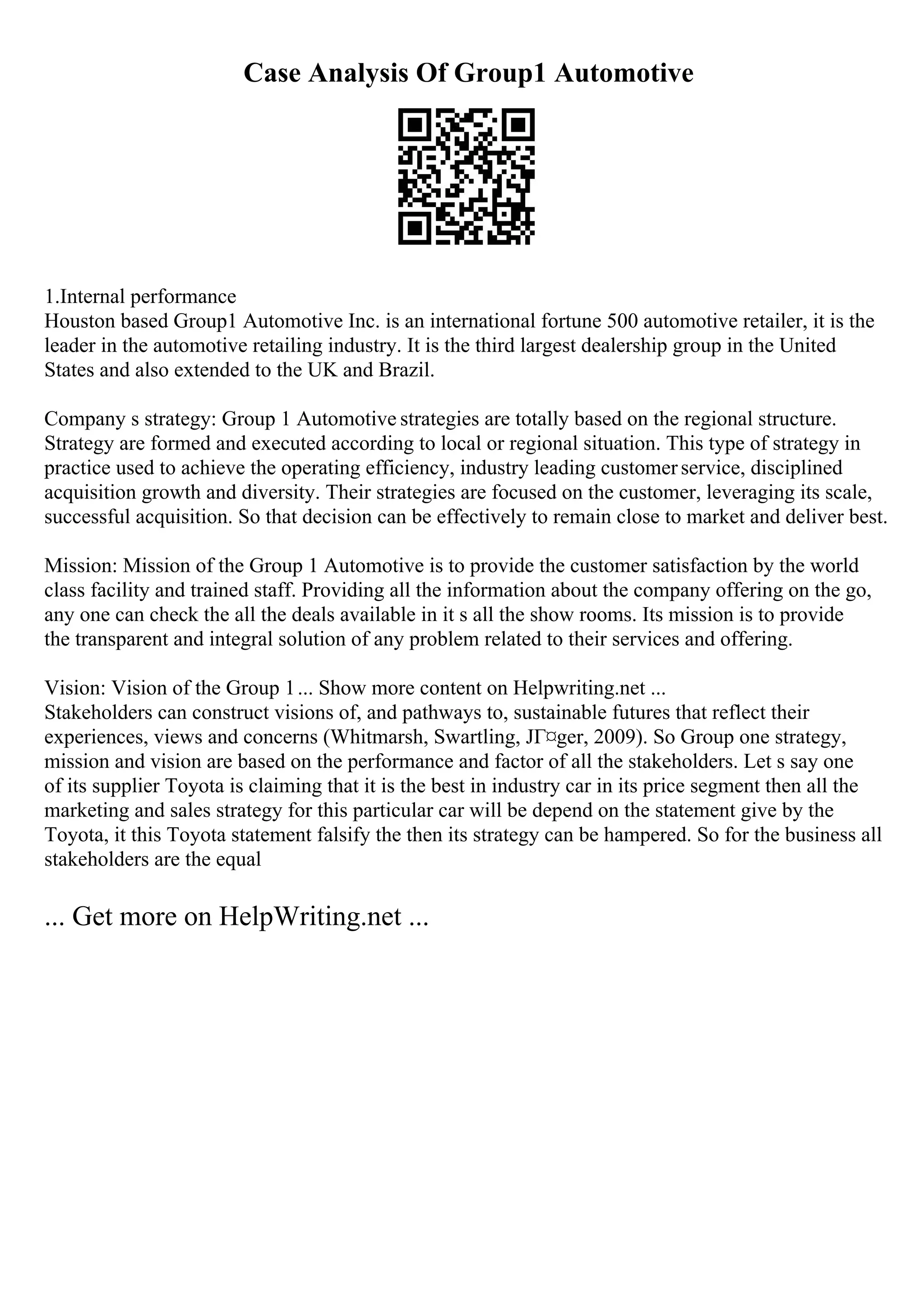 Case Analysis Of Group1 Automotive
1.Internal performance
Houston based Group1 Automotive Inc. is an international fortune 500 automotive retailer, it is the
leader in the automotive retailing industry. It is the third largest dealership group in the United
States and also extended to the UK and Brazil.
Company s strategy: Group 1 Automotive strategies are totally based on the regional structure.
Strategy are formed and executed according to local or regional situation. This type of strategy in
practice used to achieve the operating efficiency, industry leading customerservice, disciplined
acquisition growth and diversity. Their strategies are focused on the customer, leveraging its scale,
successful acquisition. So that decision can be effectively to remain close to market and deliver best.
Mission: Mission of the Group 1 Automotive is to provide the customer satisfaction by the world
class facility and trained staff. Providing all the information about the company offering on the go,
any one can check the all the deals available in it s all the show rooms. Its mission is to provide
the transparent and integral solution of any problem related to their services and offering.
Vision: Vision of the Group 1... Show more content on Helpwriting.net ...
Stakeholders can construct visions of, and pathways to, sustainable futures that reflect their
experiences, views and concerns (Whitmarsh, Swartling, JГ¤ger, 2009). So Group one strategy,
mission and vision are based on the performance and factor of all the stakeholders. Let s say one
of its supplier Toyota is claiming that it is the best in industry car in its price segment then all the
marketing and sales strategy for this particular car will be depend on the statement give by the
Toyota, it this Toyota statement falsify the then its strategy can be hampered. So for the business all
stakeholders are the equal
... Get more on HelpWriting.net ...
 