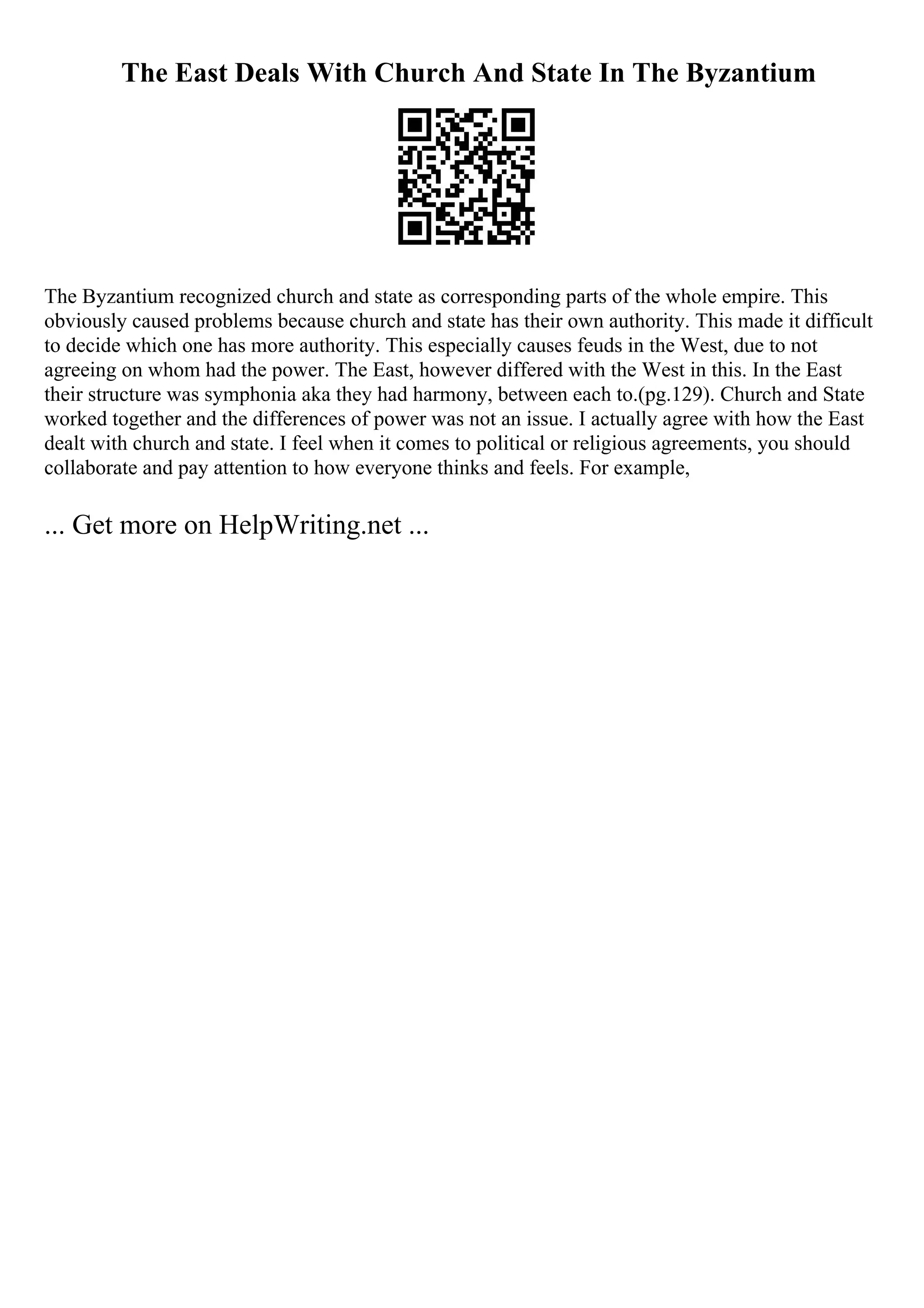 The East Deals With Church And State In The Byzantium
The Byzantium recognized church and state as corresponding parts of the whole empire. This
obviously caused problems because church and state has their own authority. This made it difficult
to decide which one has more authority. This especially causes feuds in the West, due to not
agreeing on whom had the power. The East, however differed with the West in this. In the East
their structure was symphonia aka they had harmony, between each to.(pg.129). Church and State
worked together and the differences of power was not an issue. I actually agree with how the East
dealt with church and state. I feel when it comes to political or religious agreements, you should
collaborate and pay attention to how everyone thinks and feels. For example,
... Get more on HelpWriting.net ...
 