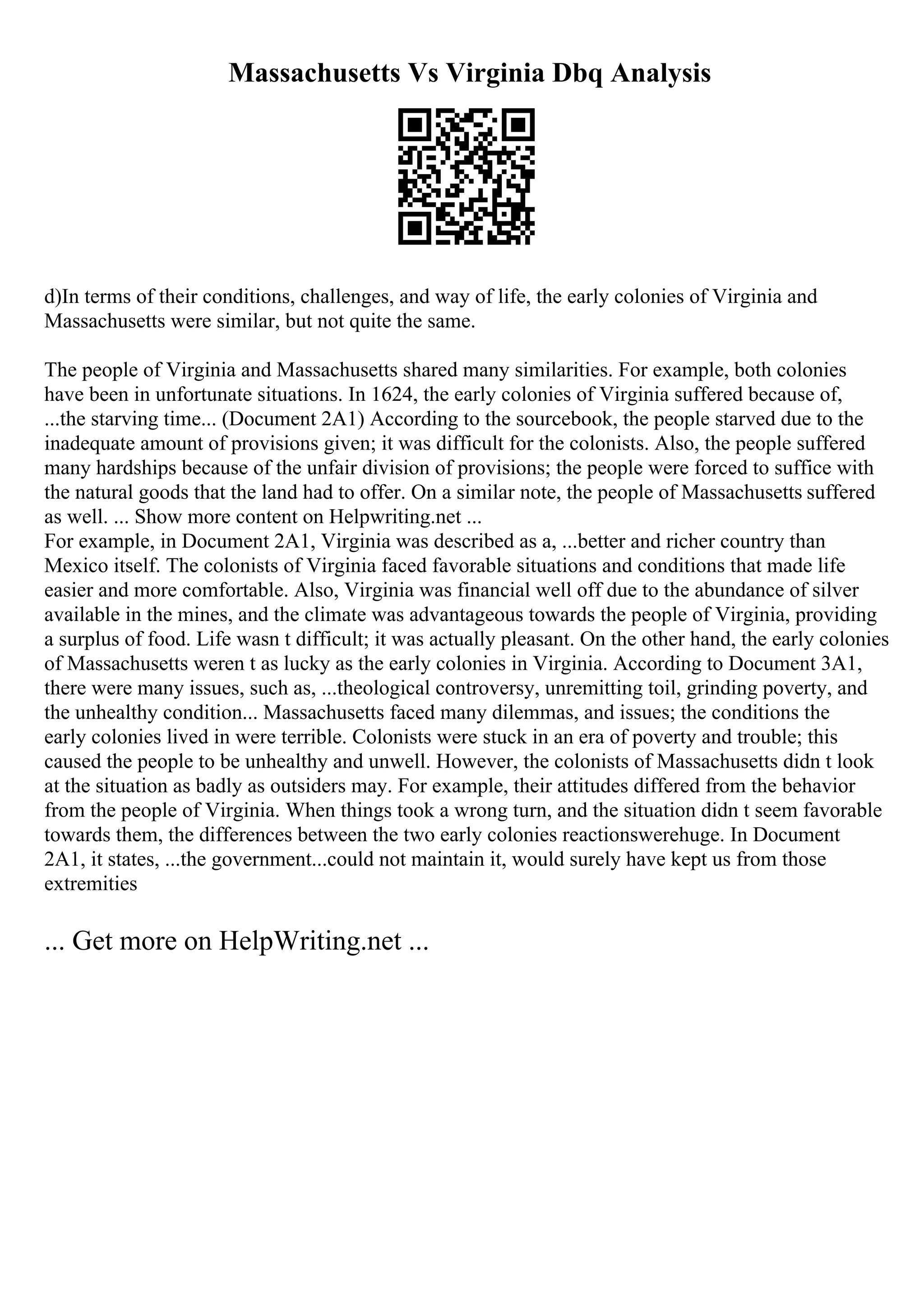 Massachusetts Vs Virginia Dbq Analysis
d)In terms of their conditions, challenges, and way of life, the early colonies of Virginia and
Massachusetts were similar, but not quite the same.
The people of Virginia and Massachusetts shared many similarities. For example, both colonies
have been in unfortunate situations. In 1624, the early colonies of Virginia suffered because of,
...the starving time... (Document 2A1) According to the sourcebook, the people starved due to the
inadequate amount of provisions given; it was difficult for the colonists. Also, the people suffered
many hardships because of the unfair division of provisions; the people were forced to suffice with
the natural goods that the land had to offer. On a similar note, the people of Massachusetts suffered
as well. ... Show more content on Helpwriting.net ...
For example, in Document 2A1, Virginia was described as a, ...better and richer country than
Mexico itself. The colonists of Virginia faced favorable situations and conditions that made life
easier and more comfortable. Also, Virginia was financial well off due to the abundance of silver
available in the mines, and the climate was advantageous towards the people of Virginia, providing
a surplus of food. Life wasn t difficult; it was actually pleasant. On the other hand, the early colonies
of Massachusetts weren t as lucky as the early colonies in Virginia. According to Document 3A1,
there were many issues, such as, ...theological controversy, unremitting toil, grinding poverty, and
the unhealthy condition... Massachusetts faced many dilemmas, and issues; the conditions the
early colonies lived in were terrible. Colonists were stuck in an era of poverty and trouble; this
caused the people to be unhealthy and unwell. However, the colonists of Massachusetts didn t look
at the situation as badly as outsiders may. For example, their attitudes differed from the behavior
from the people of Virginia. When things took a wrong turn, and the situation didn t seem favorable
towards them, the differences between the two early colonies reactionswerehuge. In Document
2A1, it states, ...the government...could not maintain it, would surely have kept us from those
extremities
... Get more on HelpWriting.net ...
 