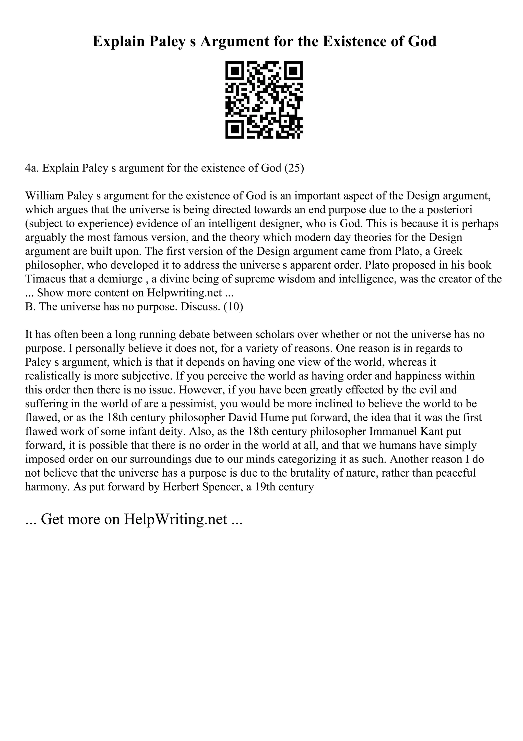 Explain Paley s Argument for the Existence of God
4a. Explain Paley s argument for the existence of God (25)
William Paley s argument for the existence of God is an important aspect of the Design argument,
which argues that the universe is being directed towards an end purpose due to the a posteriori
(subject to experience) evidence of an intelligent designer, who is God. This is because it is perhaps
arguably the most famous version, and the theory which modern day theories for the Design
argument are built upon. The first version of the Design argument came from Plato, a Greek
philosopher, who developed it to address the universe s apparent order. Plato proposed in his book
Timaeus that a demiurge , a divine being of supreme wisdom and intelligence, was the creator of the
... Show more content on Helpwriting.net ...
B. The universe has no purpose. Discuss. (10)
It has often been a long running debate between scholars over whether or not the universe has no
purpose. I personally believe it does not, for a variety of reasons. One reason is in regards to
Paley s argument, which is that it depends on having one view of the world, whereas it
realistically is more subjective. If you perceive the world as having order and happiness within
this order then there is no issue. However, if you have been greatly effected by the evil and
suffering in the world of are a pessimist, you would be more inclined to believe the world to be
flawed, or as the 18th century philosopher David Hume put forward, the idea that it was the first
flawed work of some infant deity. Also, as the 18th century philosopher Immanuel Kant put
forward, it is possible that there is no order in the world at all, and that we humans have simply
imposed order on our surroundings due to our minds categorizing it as such. Another reason I do
not believe that the universe has a purpose is due to the brutality of nature, rather than peaceful
harmony. As put forward by Herbert Spencer, a 19th century
... Get more on HelpWriting.net ...
 