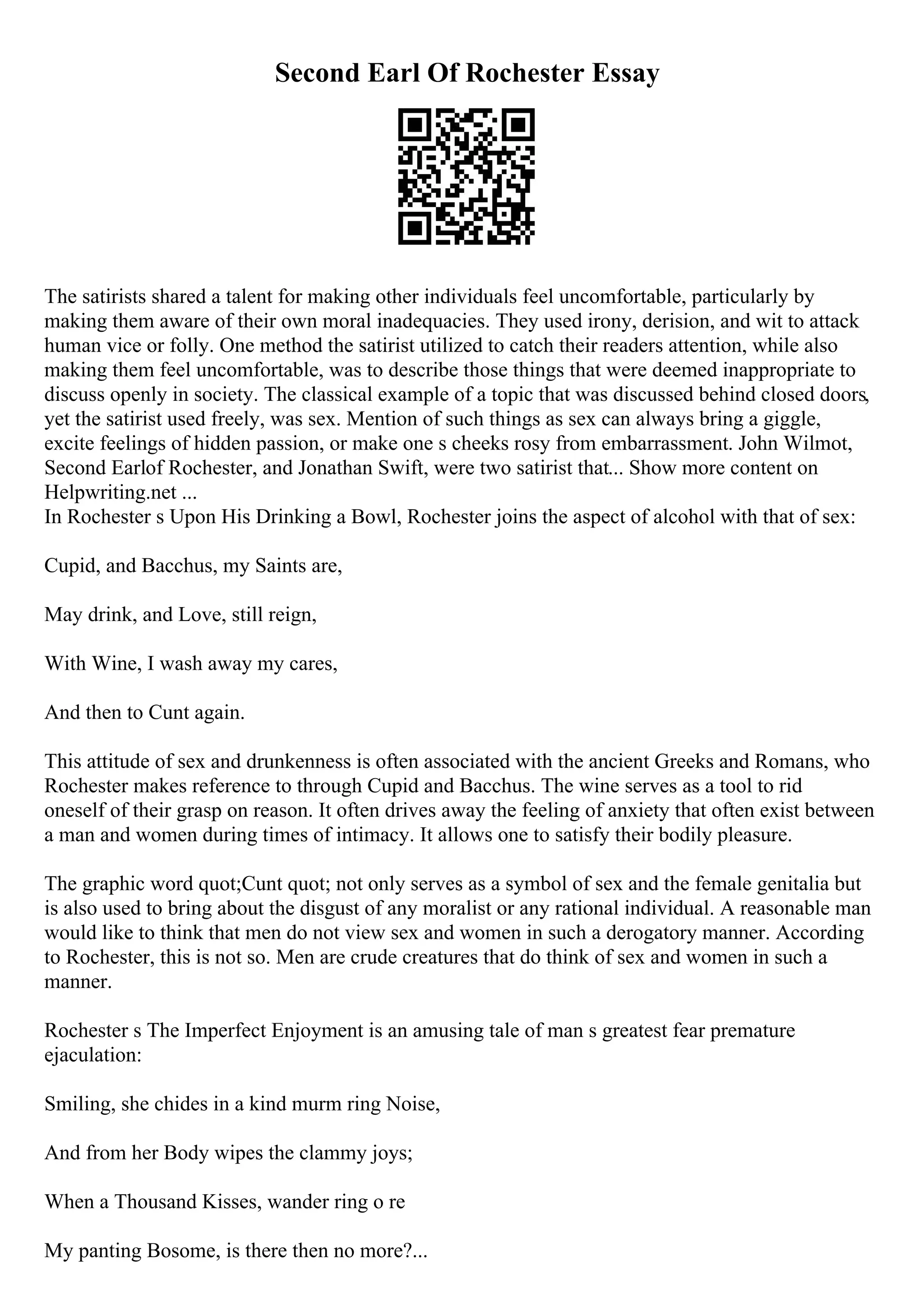 Second Earl Of Rochester Essay
The satirists shared a talent for making other individuals feel uncomfortable, particularly by
making them aware of their own moral inadequacies. They used irony, derision, and wit to attack
human vice or folly. One method the satirist utilized to catch their readers attention, while also
making them feel uncomfortable, was to describe those things that were deemed inappropriate to
discuss openly in society. The classical example of a topic that was discussed behind closed doors,
yet the satirist used freely, was sex. Mention of such things as sex can always bring a giggle,
excite feelings of hidden passion, or make one s cheeks rosy from embarrassment. John Wilmot,
Second Earlof Rochester, and Jonathan Swift, were two satirist that... Show more content on
Helpwriting.net ...
In Rochester s Upon His Drinking a Bowl, Rochester joins the aspect of alcohol with that of sex:
Cupid, and Bacchus, my Saints are,
May drink, and Love, still reign,
With Wine, I wash away my cares,
And then to Cunt again.
This attitude of sex and drunkenness is often associated with the ancient Greeks and Romans, who
Rochester makes reference to through Cupid and Bacchus. The wine serves as a tool to rid
oneself of their grasp on reason. It often drives away the feeling of anxiety that often exist between
a man and women during times of intimacy. It allows one to satisfy their bodily pleasure.
The graphic word quot;Cunt quot; not only serves as a symbol of sex and the female genitalia but
is also used to bring about the disgust of any moralist or any rational individual. A reasonable man
would like to think that men do not view sex and women in such a derogatory manner. According
to Rochester, this is not so. Men are crude creatures that do think of sex and women in such a
manner.
Rochester s The Imperfect Enjoyment is an amusing tale of man s greatest fear premature
ejaculation:
Smiling, she chides in a kind murm ring Noise,
And from her Body wipes the clammy joys;
When a Thousand Kisses, wander ring o re
My panting Bosome, is there then no more?...
 
