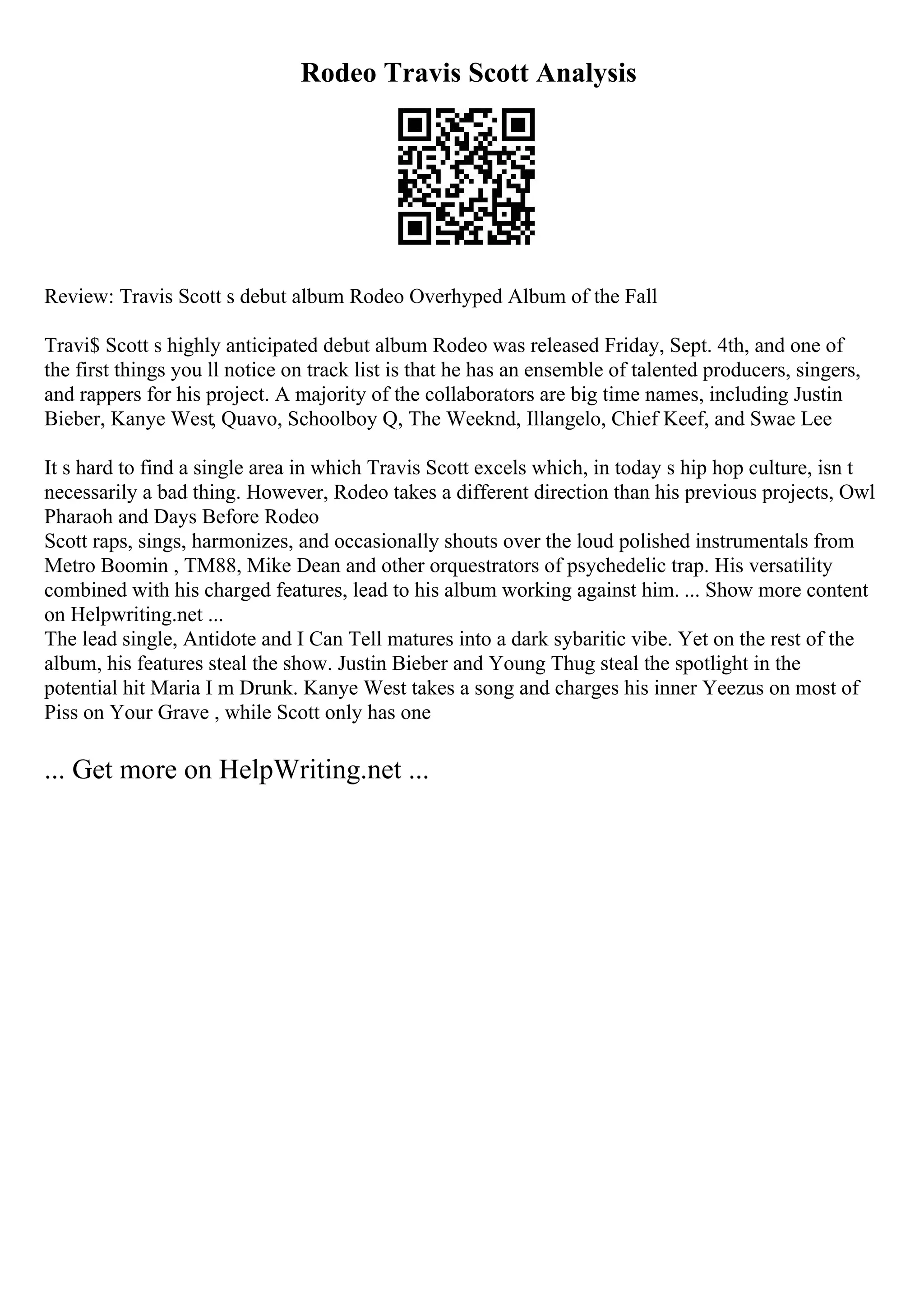 Rodeo Travis Scott Analysis
Review: Travis Scott s debut album Rodeo Overhyped Album of the Fall
Travi$ Scott s highly anticipated debut album Rodeo was released Friday, Sept. 4th, and one of
the first things you ll notice on track list is that he has an ensemble of talented producers, singers,
and rappers for his project. A majority of the collaborators are big time names, including Justin
Bieber, Kanye West, Quavo, Schoolboy Q, The Weeknd, Illangelo, Chief Keef, and Swae Lee
It s hard to find a single area in which Travis Scott excels which, in today s hip hop culture, isn t
necessarily a bad thing. However, Rodeo takes a different direction than his previous projects, Owl
Pharaoh and Days Before Rodeo
Scott raps, sings, harmonizes, and occasionally shouts over the loud polished instrumentals from
Metro Boomin , TM88, Mike Dean and other orquestrators of psychedelic trap. His versatility
combined with his charged features, lead to his album working against him. ... Show more content
on Helpwriting.net ...
The lead single, Antidote and I Can Tell matures into a dark sybaritic vibe. Yet on the rest of the
album, his features steal the show. Justin Bieber and Young Thug steal the spotlight in the
potential hit Maria I m Drunk. Kanye West takes a song and charges his inner Yeezus on most of
Piss on Your Grave , while Scott only has one
... Get more on HelpWriting.net ...
 