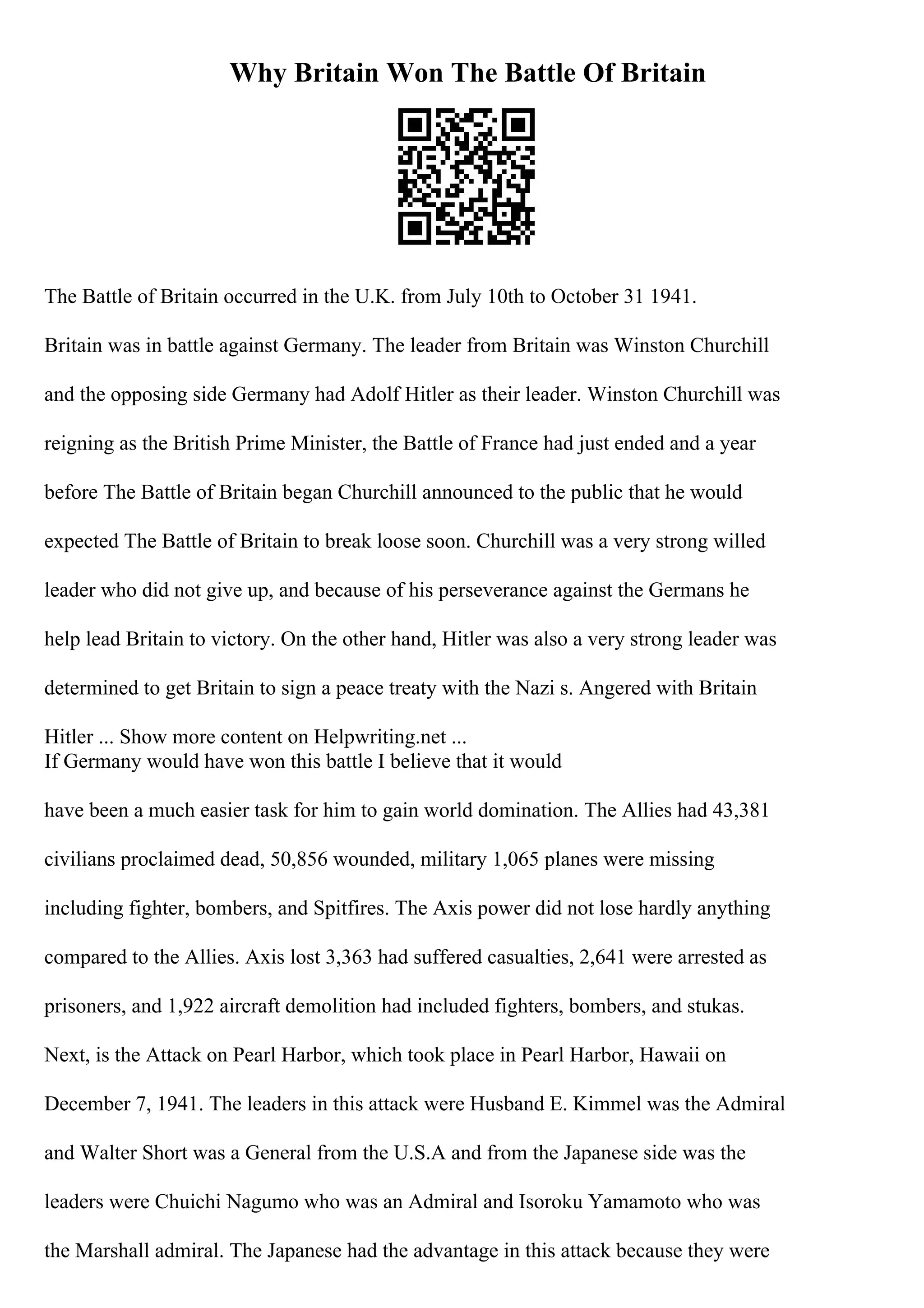 Why Britain Won The Battle Of Britain
The Battle of Britain occurred in the U.K. from July 10th to October 31 1941.
Britain was in battle against Germany. The leader from Britain was Winston Churchill
and the opposing side Germany had Adolf Hitler as their leader. Winston Churchill was
reigning as the British Prime Minister, the Battle of France had just ended and a year
before The Battle of Britain began Churchill announced to the public that he would
expected The Battle of Britain to break loose soon. Churchill was a very strong willed
leader who did not give up, and because of his perseverance against the Germans he
help lead Britain to victory. On the other hand, Hitler was also a very strong leader was
determined to get Britain to sign a peace treaty with the Nazi s. Angered with Britain
Hitler ... Show more content on Helpwriting.net ...
If Germany would have won this battle I believe that it would
have been a much easier task for him to gain world domination. The Allies had 43,381
civilians proclaimed dead, 50,856 wounded, military 1,065 planes were missing
including fighter, bombers, and Spitfires. The Axis power did not lose hardly anything
compared to the Allies. Axis lost 3,363 had suffered casualties, 2,641 were arrested as
prisoners, and 1,922 aircraft demolition had included fighters, bombers, and stukas.
Next, is the Attack on Pearl Harbor, which took place in Pearl Harbor, Hawaii on
December 7, 1941. The leaders in this attack were Husband E. Kimmel was the Admiral
and Walter Short was a General from the U.S.A and from the Japanese side was the
leaders were Chuichi Nagumo who was an Admiral and Isoroku Yamamoto who was
the Marshall admiral. The Japanese had the advantage in this attack because they were
 
