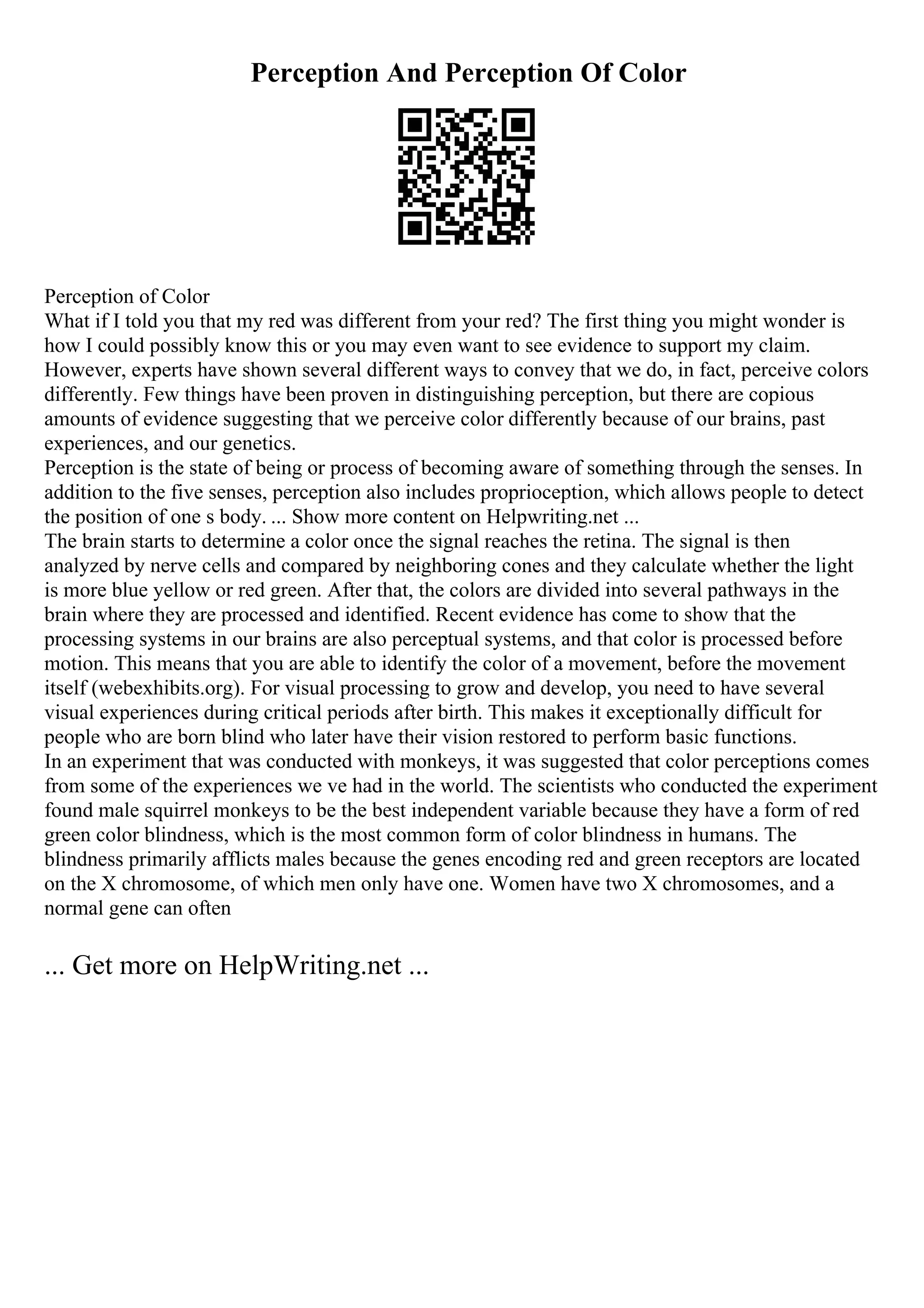 Perception And Perception Of Color
Perception of Color
What if I told you that my red was different from your red? The first thing you might wonder is
how I could possibly know this or you may even want to see evidence to support my claim.
However, experts have shown several different ways to convey that we do, in fact, perceive colors
differently. Few things have been proven in distinguishing perception, but there are copious
amounts of evidence suggesting that we perceive color differently because of our brains, past
experiences, and our genetics.
Perception is the state of being or process of becoming aware of something through the senses. In
addition to the five senses, perception also includes proprioception, which allows people to detect
the position of one s body. ... Show more content on Helpwriting.net ...
The brain starts to determine a color once the signal reaches the retina. The signal is then
analyzed by nerve cells and compared by neighboring cones and they calculate whether the light
is more blue yellow or red green. After that, the colors are divided into several pathways in the
brain where they are processed and identified. Recent evidence has come to show that the
processing systems in our brains are also perceptual systems, and that color is processed before
motion. This means that you are able to identify the color of a movement, before the movement
itself (webexhibits.org). For visual processing to grow and develop, you need to have several
visual experiences during critical periods after birth. This makes it exceptionally difficult for
people who are born blind who later have their vision restored to perform basic functions.
In an experiment that was conducted with monkeys, it was suggested that color perceptions comes
from some of the experiences we ve had in the world. The scientists who conducted the experiment
found male squirrel monkeys to be the best independent variable because they have a form of red
green color blindness, which is the most common form of color blindness in humans. The
blindness primarily afflicts males because the genes encoding red and green receptors are located
on the X chromosome, of which men only have one. Women have two X chromosomes, and a
normal gene can often
... Get more on HelpWriting.net ...
 