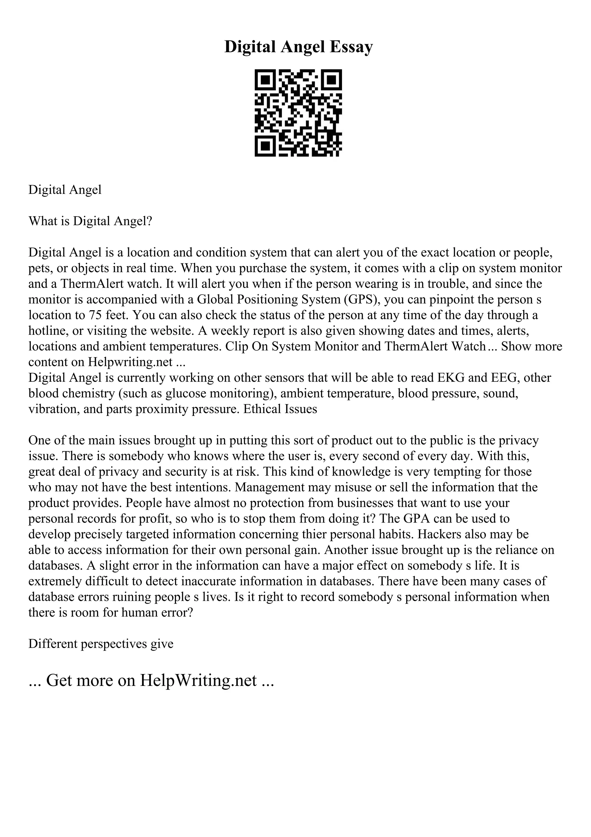 Digital Angel Essay
Digital Angel
What is Digital Angel?
Digital Angel is a location and condition system that can alert you of the exact location or people,
pets, or objects in real time. When you purchase the system, it comes with a clip on system monitor
and a ThermAlert watch. It will alert you when if the person wearing is in trouble, and since the
monitor is accompanied with a Global Positioning System (GPS), you can pinpoint the person s
location to 75 feet. You can also check the status of the person at any time of the day through a
hotline, or visiting the website. A weekly report is also given showing dates and times, alerts,
locations and ambient temperatures. Clip On System Monitor and ThermAlert Watch... Show more
content on Helpwriting.net ...
Digital Angel is currently working on other sensors that will be able to read EKG and EEG, other
blood chemistry (such as glucose monitoring), ambient temperature, blood pressure, sound,
vibration, and parts proximity pressure. Ethical Issues
One of the main issues brought up in putting this sort of product out to the public is the privacy
issue. There is somebody who knows where the user is, every second of every day. With this,
great deal of privacy and security is at risk. This kind of knowledge is very tempting for those
who may not have the best intentions. Management may misuse or sell the information that the
product provides. People have almost no protection from businesses that want to use your
personal records for profit, so who is to stop them from doing it? The GPA can be used to
develop precisely targeted information concerning thier personal habits. Hackers also may be
able to access information for their own personal gain. Another issue brought up is the reliance on
databases. A slight error in the information can have a major effect on somebody s life. It is
extremely difficult to detect inaccurate information in databases. There have been many cases of
database errors ruining people s lives. Is it right to record somebody s personal information when
there is room for human error?
Different perspectives give
... Get more on HelpWriting.net ...
 