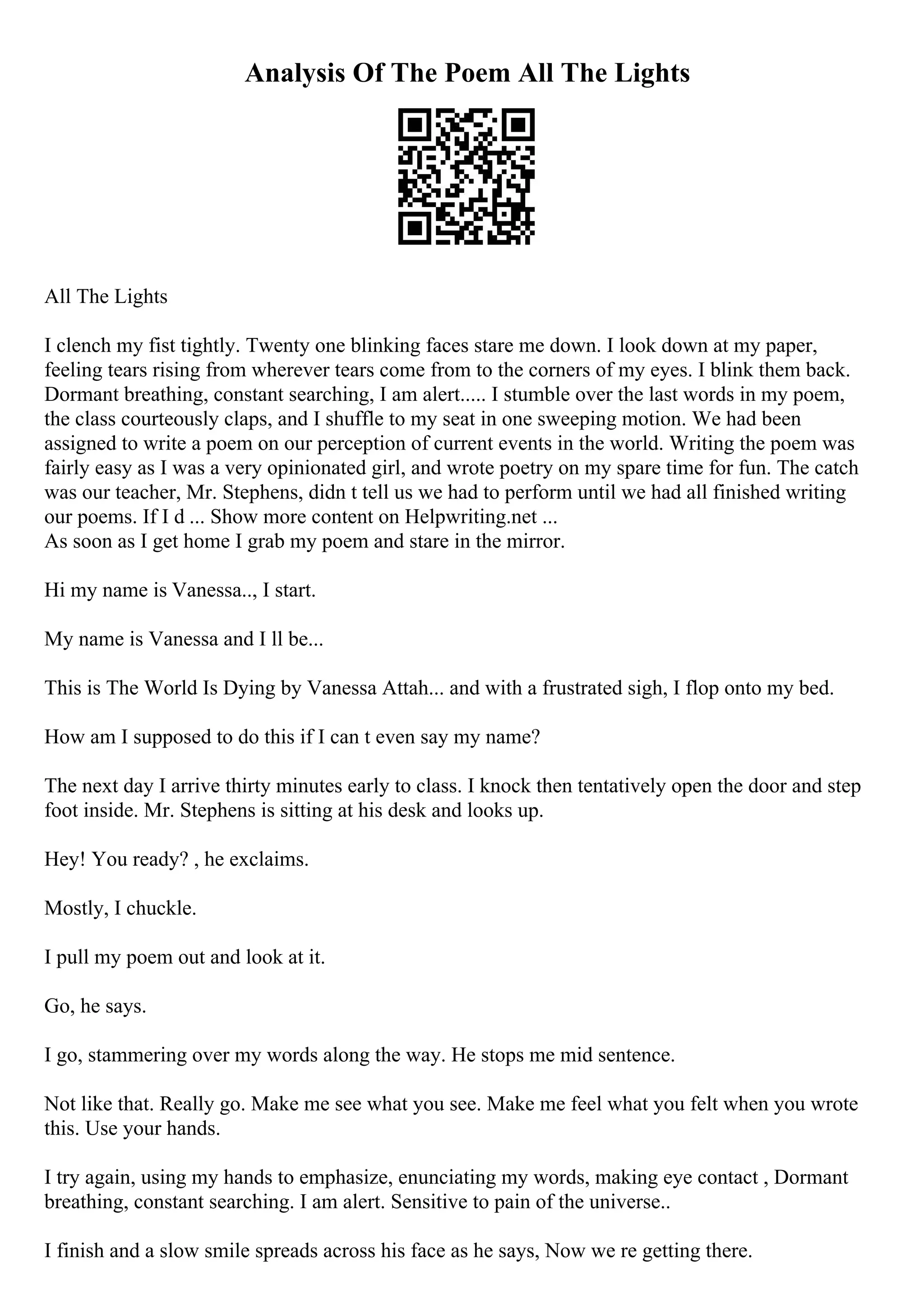 Analysis Of The Poem All The Lights
All The Lights
I clench my fist tightly. Twenty one blinking faces stare me down. I look down at my paper,
feeling tears rising from wherever tears come from to the corners of my eyes. I blink them back.
Dormant breathing, constant searching, I am alert..... I stumble over the last words in my poem,
the class courteously claps, and I shuffle to my seat in one sweeping motion. We had been
assigned to write a poem on our perception of current events in the world. Writing the poem was
fairly easy as I was a very opinionated girl, and wrote poetry on my spare time for fun. The catch
was our teacher, Mr. Stephens, didn t tell us we had to perform until we had all finished writing
our poems. If I d ... Show more content on Helpwriting.net ...
As soon as I get home I grab my poem and stare in the mirror.
Hi my name is Vanessa.., I start.
My name is Vanessa and I ll be...
This is The World Is Dying by Vanessa Attah... and with a frustrated sigh, I flop onto my bed.
How am I supposed to do this if I can t even say my name?
The next day I arrive thirty minutes early to class. I knock then tentatively open the door and step
foot inside. Mr. Stephens is sitting at his desk and looks up.
Hey! You ready? , he exclaims.
Mostly, I chuckle.
I pull my poem out and look at it.
Go, he says.
I go, stammering over my words along the way. He stops me mid sentence.
Not like that. Really go. Make me see what you see. Make me feel what you felt when you wrote
this. Use your hands.
I try again, using my hands to emphasize, enunciating my words, making eye contact , Dormant
breathing, constant searching. I am alert. Sensitive to pain of the universe..
I finish and a slow smile spreads across his face as he says, Now we re getting there.
 