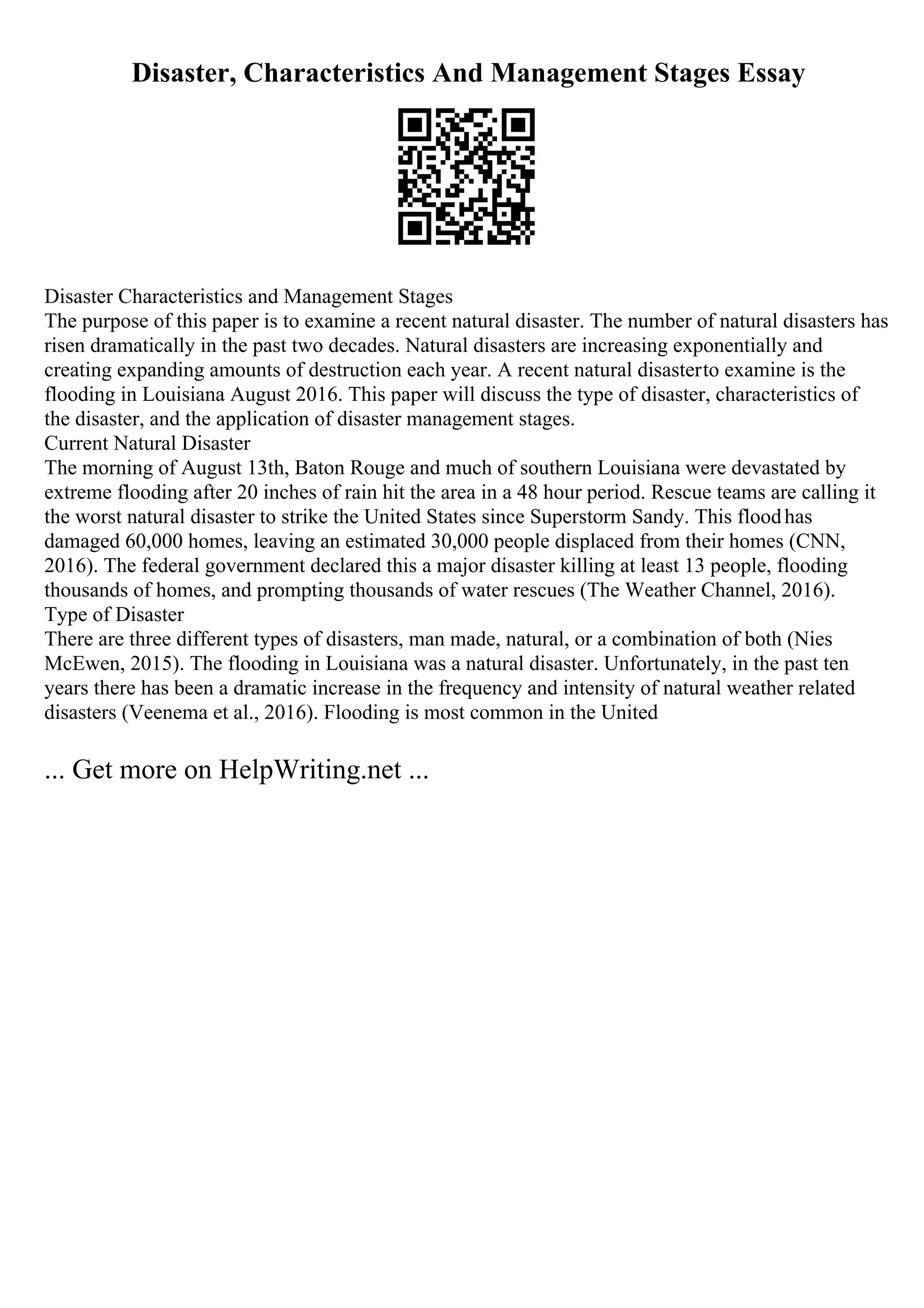 Disaster, Characteristics And Management Stages Essay
Disaster Characteristics and Management Stages
The purpose of this paper is to examine a recent natural disaster. The number of natural disasters has
risen dramatically in the past two decades. Natural disasters are increasing exponentially and
creating expanding amounts of destruction each year. A recent natural disasterto examine is the
flooding in Louisiana August 2016. This paper will discuss the type of disaster, characteristics of
the disaster, and the application of disaster management stages.
Current Natural Disaster
The morning of August 13th, Baton Rouge and much of southern Louisiana were devastated by
extreme flooding after 20 inches of rain hit the area in a 48 hour period. Rescue teams are calling it
the worst natural disaster to strike the United States since Superstorm Sandy. This floodhas
damaged 60,000 homes, leaving an estimated 30,000 people displaced from their homes (CNN,
2016). The federal government declared this a major disaster killing at least 13 people, flooding
thousands of homes, and prompting thousands of water rescues (The Weather Channel, 2016).
Type of Disaster
There are three different types of disasters, man made, natural, or a combination of both (Nies
McEwen, 2015). The flooding in Louisiana was a natural disaster. Unfortunately, in the past ten
years there has been a dramatic increase in the frequency and intensity of natural weather related
disasters (Veenema et al., 2016). Flooding is most common in the United
... Get more on HelpWriting.net ...
 