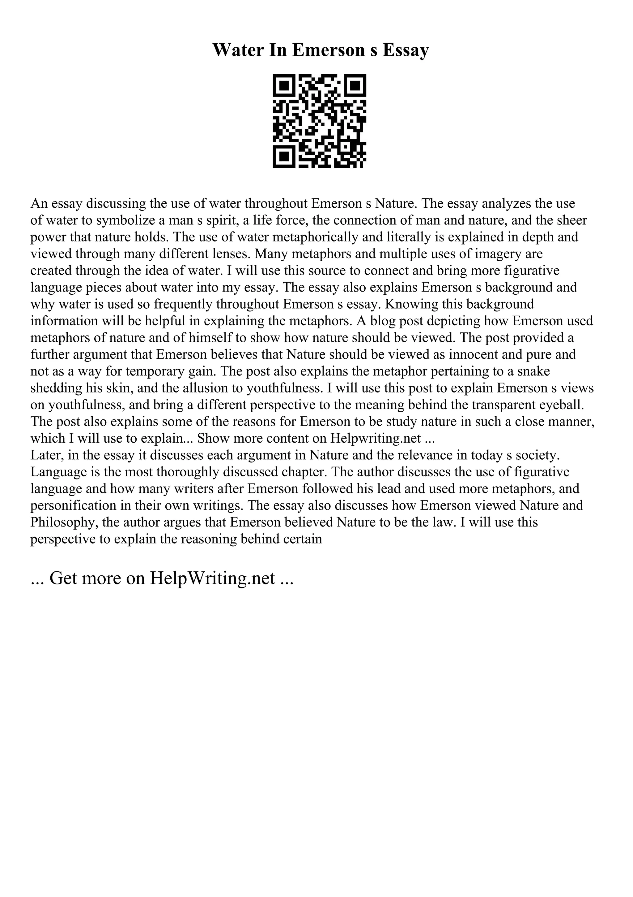 Water In Emerson s Essay
An essay discussing the use of water throughout Emerson s Nature. The essay analyzes the use
of water to symbolize a man s spirit, a life force, the connection of man and nature, and the sheer
power that nature holds. The use of water metaphorically and literally is explained in depth and
viewed through many different lenses. Many metaphors and multiple uses of imagery are
created through the idea of water. I will use this source to connect and bring more figurative
language pieces about water into my essay. The essay also explains Emerson s background and
why water is used so frequently throughout Emerson s essay. Knowing this background
information will be helpful in explaining the metaphors. A blog post depicting how Emerson used
metaphors of nature and of himself to show how nature should be viewed. The post provided a
further argument that Emerson believes that Nature should be viewed as innocent and pure and
not as a way for temporary gain. The post also explains the metaphor pertaining to a snake
shedding his skin, and the allusion to youthfulness. I will use this post to explain Emerson s views
on youthfulness, and bring a different perspective to the meaning behind the transparent eyeball.
The post also explains some of the reasons for Emerson to be study nature in such a close manner,
which I will use to explain... Show more content on Helpwriting.net ...
Later, in the essay it discusses each argument in Nature and the relevance in today s society.
Language is the most thoroughly discussed chapter. The author discusses the use of figurative
language and how many writers after Emerson followed his lead and used more metaphors, and
personification in their own writings. The essay also discusses how Emerson viewed Nature and
Philosophy, the author argues that Emerson believed Nature to be the law. I will use this
perspective to explain the reasoning behind certain
... Get more on HelpWriting.net ...
 