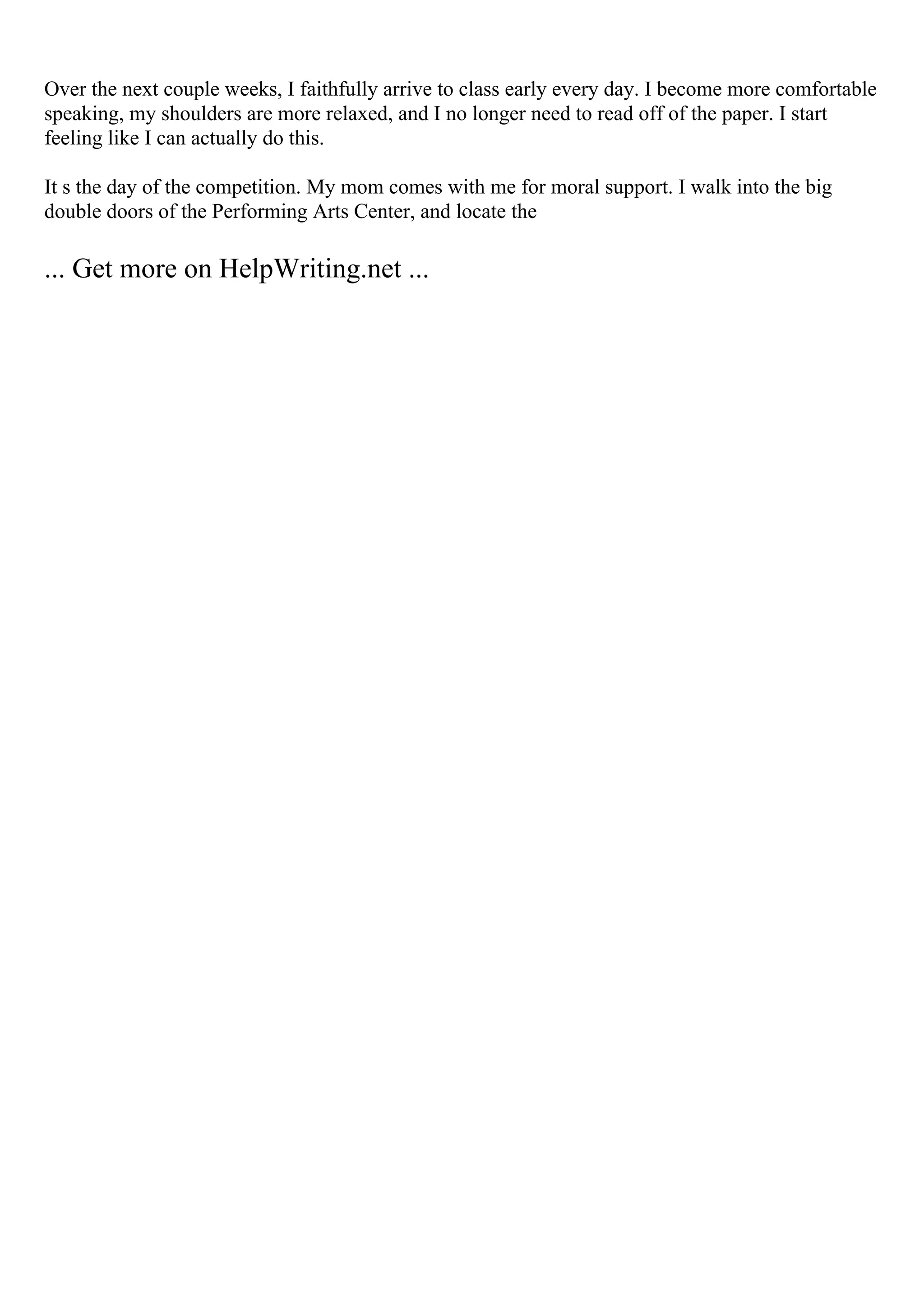 Over the next couple weeks, I faithfully arrive to class early every day. I become more comfortable
speaking, my shoulders are more relaxed, and I no longer need to read off of the paper. I start
feeling like I can actually do this.
It s the day of the competition. My mom comes with me for moral support. I walk into the big
double doors of the Performing Arts Center, and locate the
... Get more on HelpWriting.net ...
 
